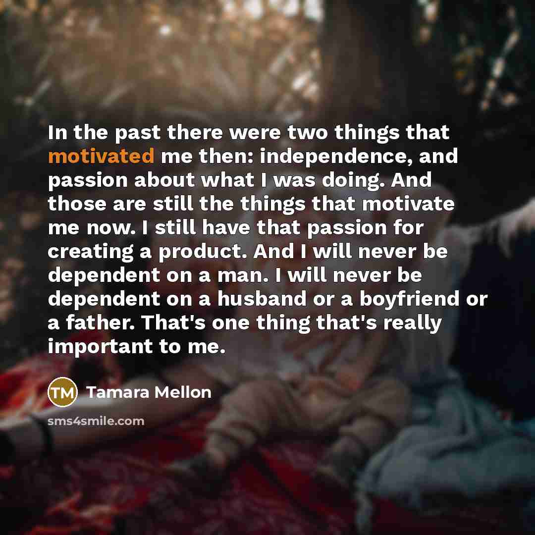 “In the past there were two things that motivated me then: independence, and passion about what I was doing. And those are still the things that motivate me now. I still have that passion for creating a product. And I will never be dependent on a man. I will never be dependent on a husband or a…” quote by Tamara Mellon