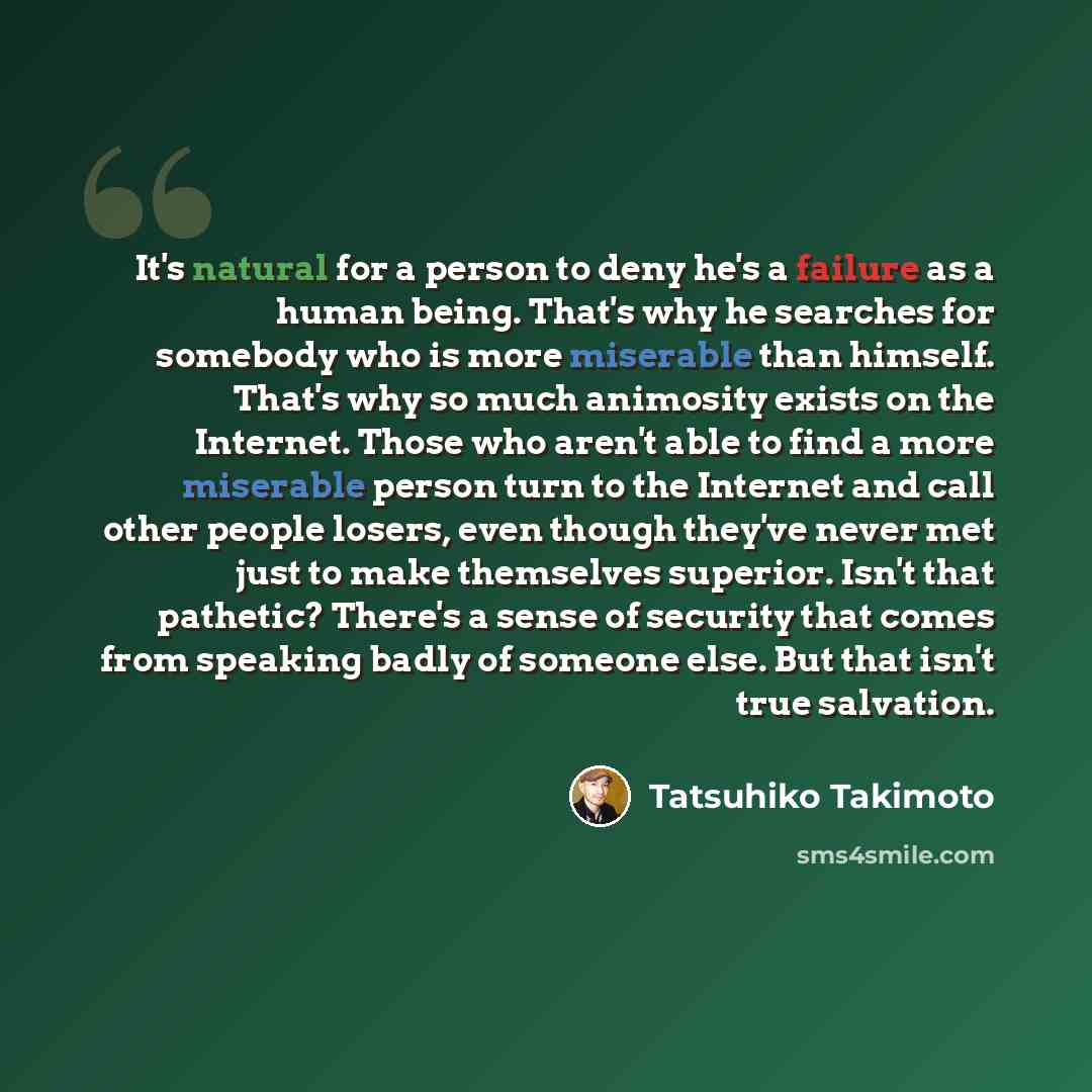 “It's natural for a person to deny he's a failure as a human being. That's why he searches for somebody who is more miserable than himself. That's why so much animosity exists on the Internet. Those who aren't able to find a more miserable person turn to the Internet and call other people losers…” quote by Tatsuhiko Takimoto