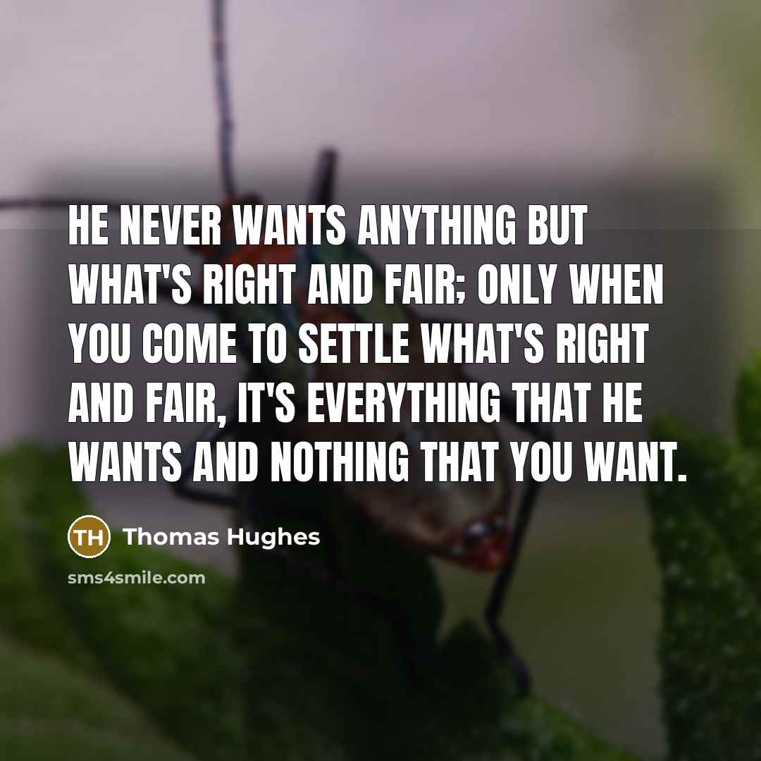 “He never wants anything but what's right and fair; only when you come to settle what's right and fair, it's everything that he wants and nothing that you want.” quote by Thomas Hughes