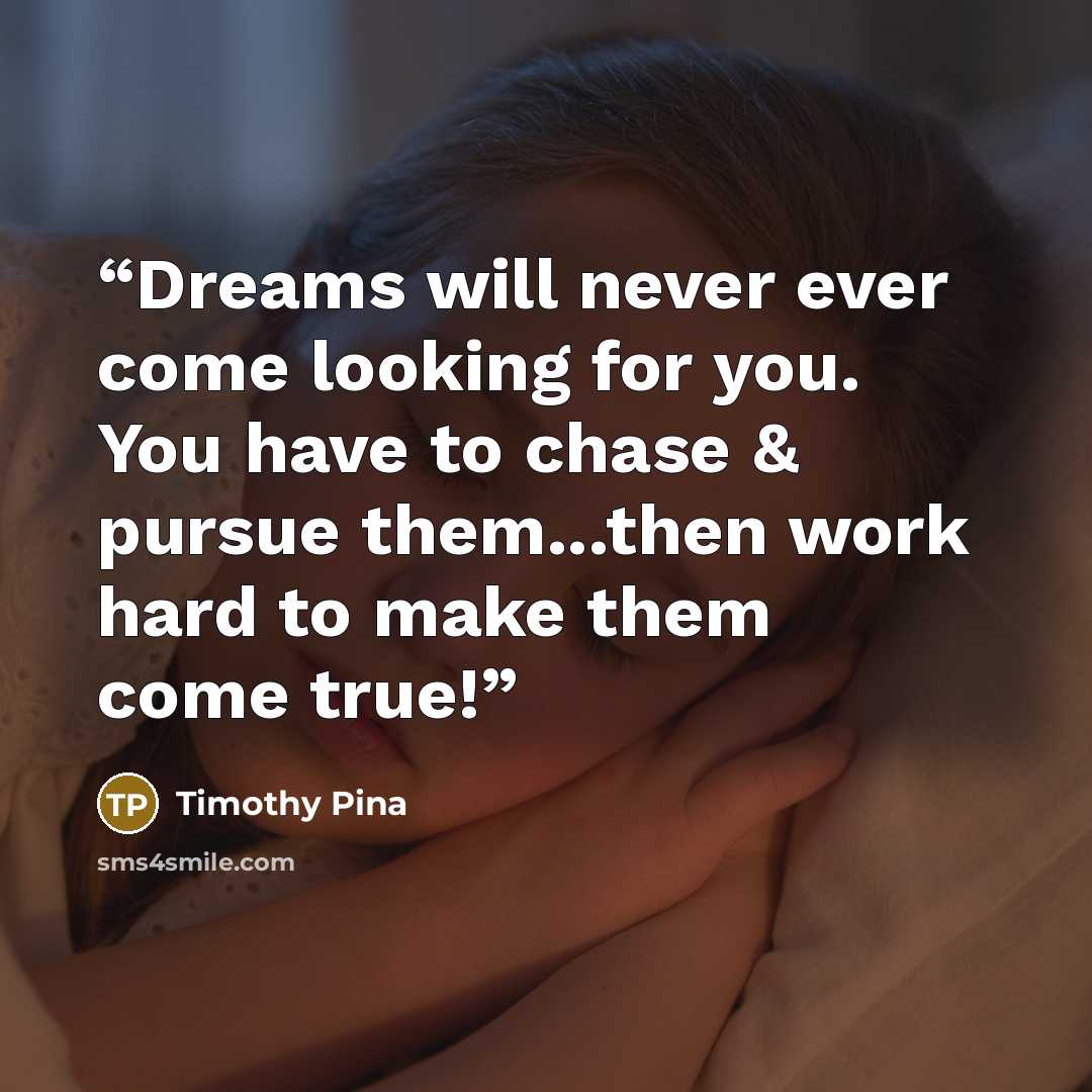 “Dreams will never ever come looking for you. You have to chase & pursue them...then work hard to make them come true!” quote by Timothy Pina