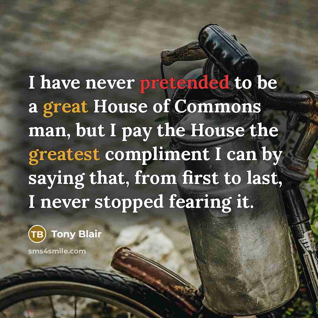 “I have never pretended to be a great House of Commons man, but I pay the House the greatest compliment I can by saying that, from first to last, I never stopped fearing it.” quote by Tony Blair