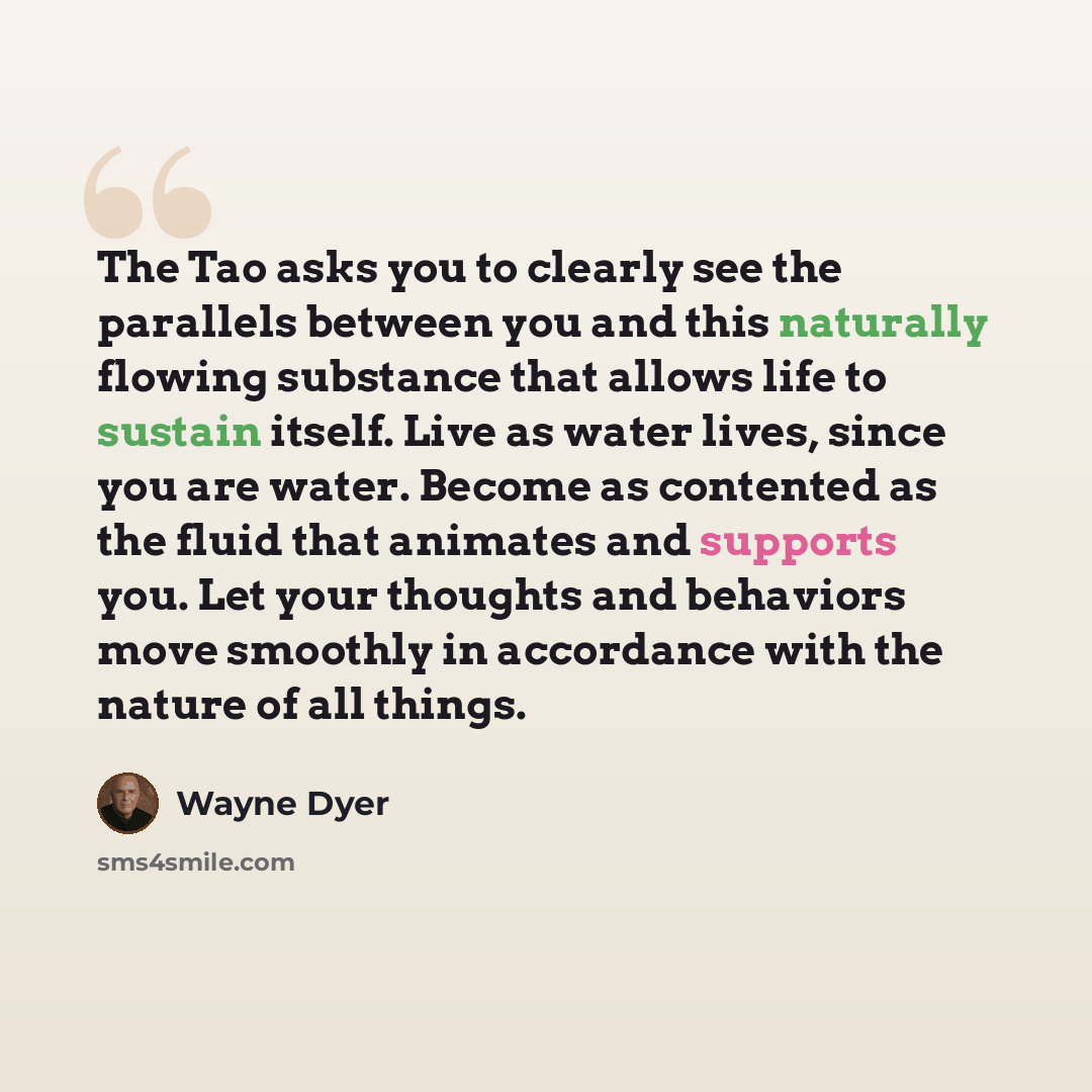 “The Tao asks you to clearly see the parallels between you and this naturally flowing substance that allows life to sustain itself. Live as water lives, since you are water. Become as contented as the fluid that animates and supports you. Let your thoughts and behaviors move smoothly in accordance…” quote by Wayne Dyer