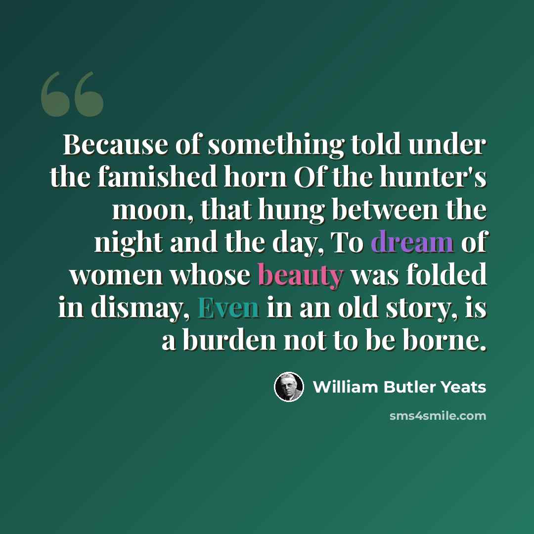 “Because of something told under the famished horn Of the hunter's moon, that hung between the night and the day, To dream of women whose beauty was folded in dismay, Even in an old story, is a burden not to be borne.” quote by William Butler Yeats