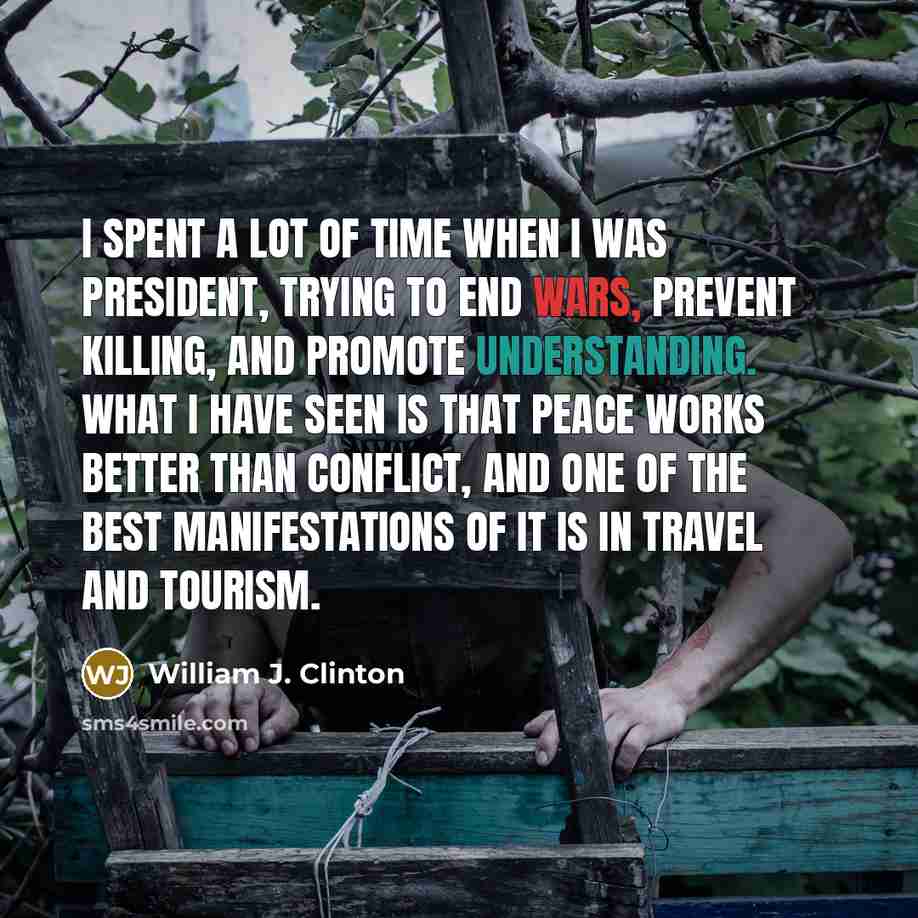 “I spent a lot of time when I was president, trying to end wars, prevent killing, and promote understanding. What I have seen is that peace works better than conflict, and one of the best manifestations of it is in travel and tourism.” quote by William J. Clinton