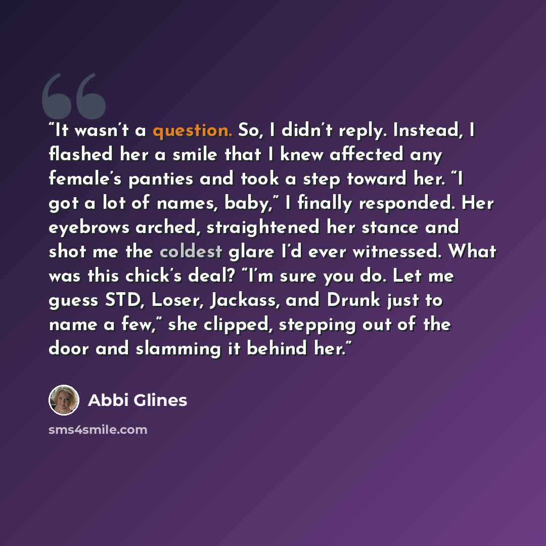 “It wasn’t a question. So, I didn’t reply. Instead, I flashed her a smile that I knew affected any female’s panties and took a step toward her. “I got a lot of names, baby,” I finally responded. Her eyebrows arched, straightened her stance and shot me the coldest glare I’d ever witnessed. What was…” quote by Abbi Glines