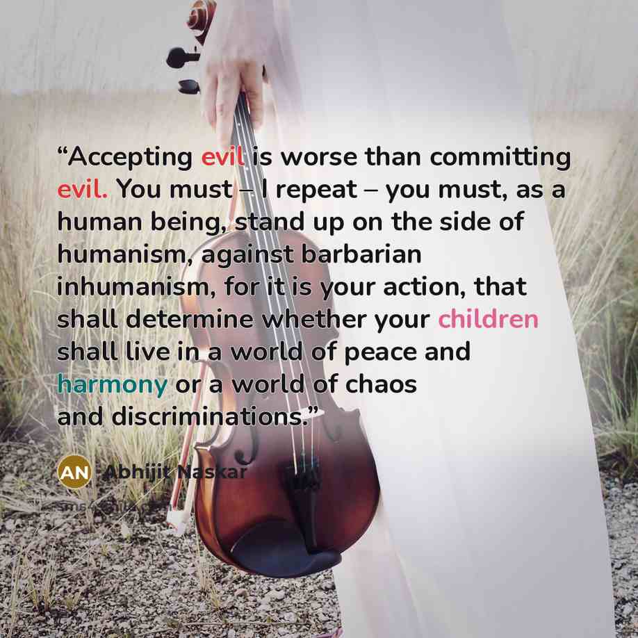 “Accepting evil is worse than committing evil. You must – I repeat – you must, as a human being, stand up on the side of humanism, against barbarian inhumanism, for it is your action, that shall determine whether your children shall live in a world of peace and harmony or a world of chaos and…” quote by Abhijit Naskar