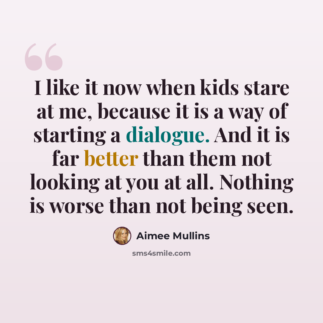 “I like it now when kids stare at me, because it is a way of starting a dialogue. And it is far better than them not looking at you at all. Nothing is worse than not being seen.” quote by Aimee Mullins