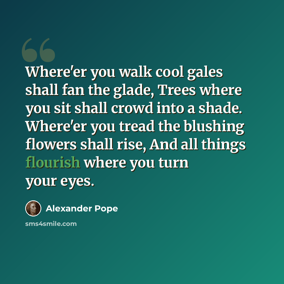 “Where'er you walk cool gales shall fan the glade, Trees where you sit shall crowd into a shade. Where'er you tread the blushing flowers shall rise, And all things flourish where you turn your eyes.” quote by Alexander Pope
