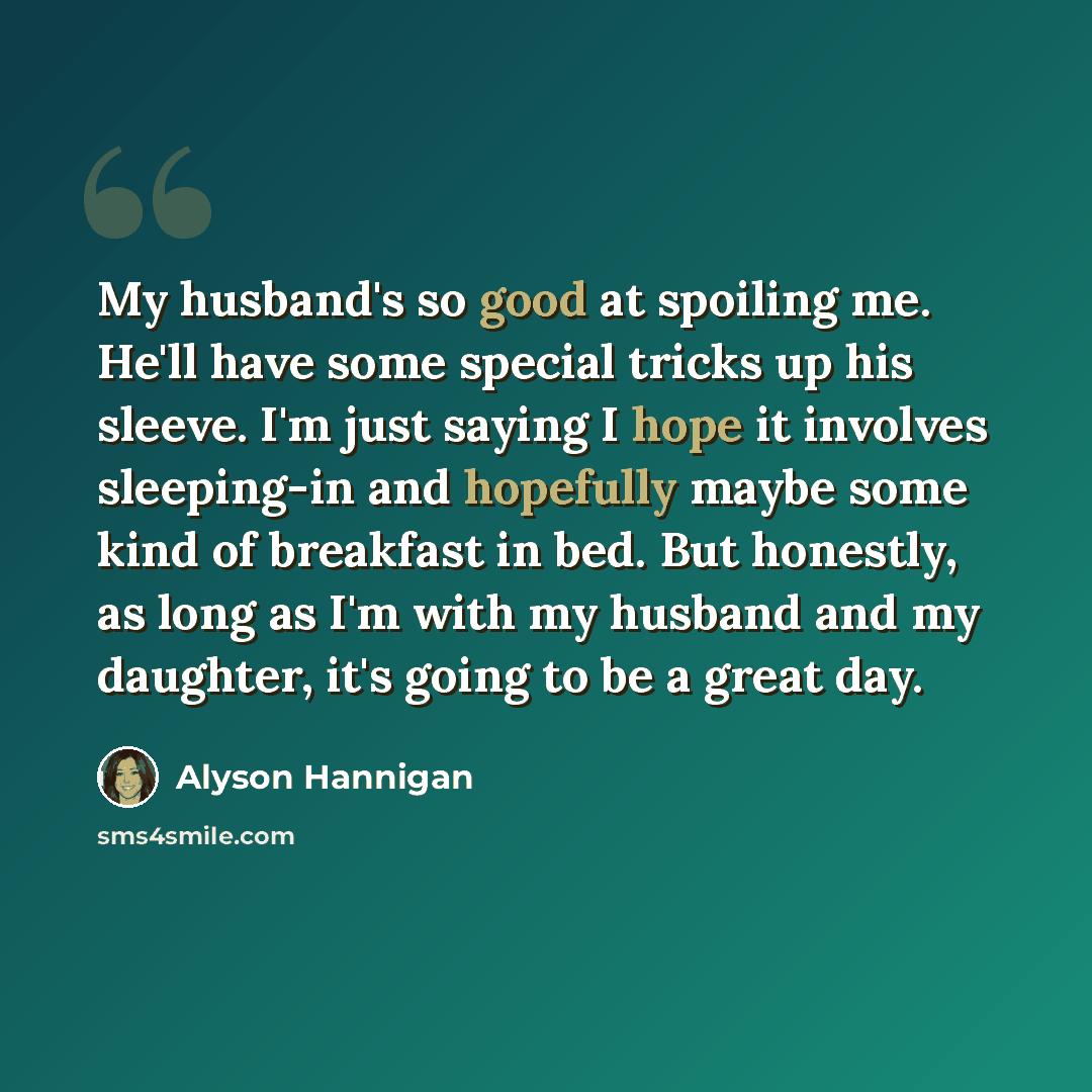 “My husband's so good at spoiling me. He'll have some special tricks up his sleeve. I'm just saying I hope it involves sleeping-in and hopefully maybe some kind of breakfast in bed. But honestly, as long as I'm with my husband and my daughter, it's going to be a great day.” quote by Alyson Hannigan