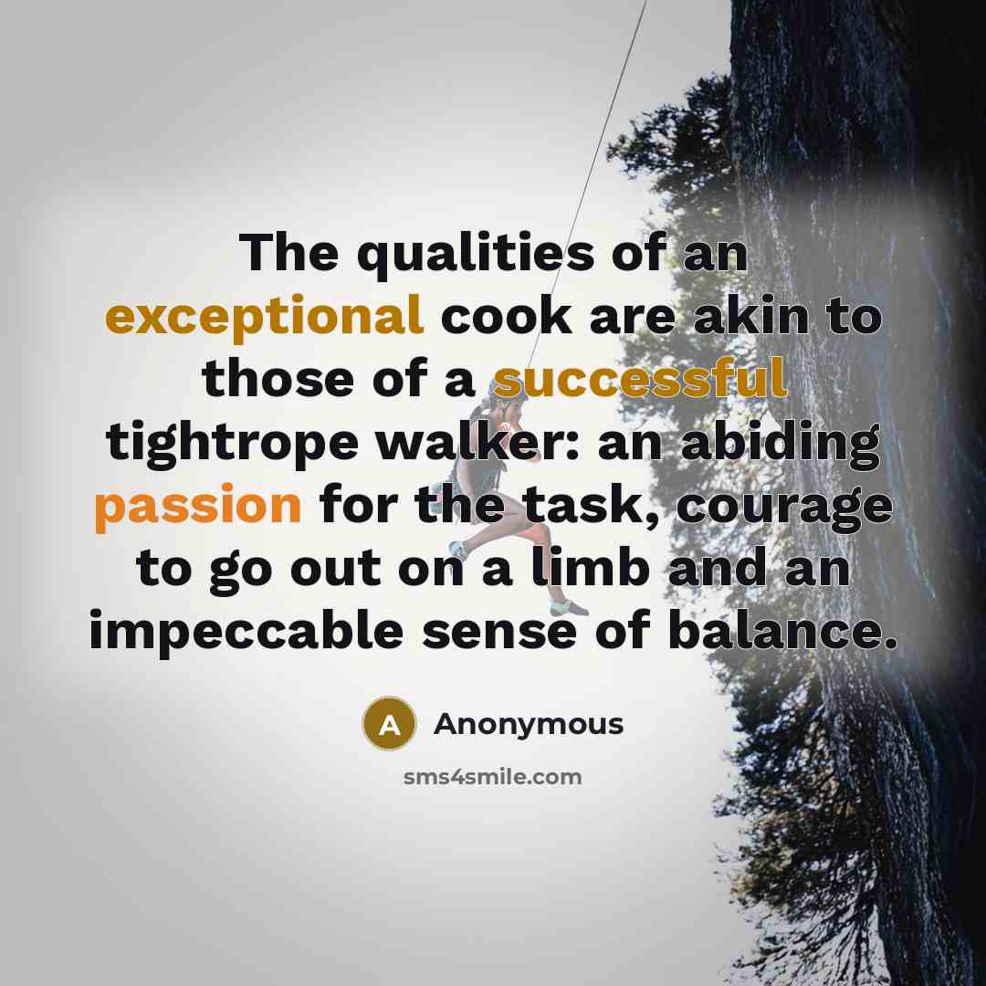 “The qualities of an exceptional cook are akin to those of a successful tightrope walker: an abiding passion for the task, courage to go out on a limb and an impeccable sense of balance.” quote by Anonymous