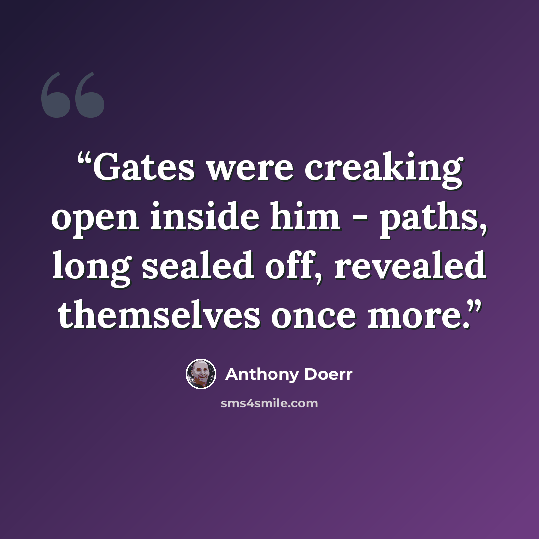 “Gates were creaking open inside him - paths, long sealed off, revealed themselves once more.” quote by Anthony Doerr