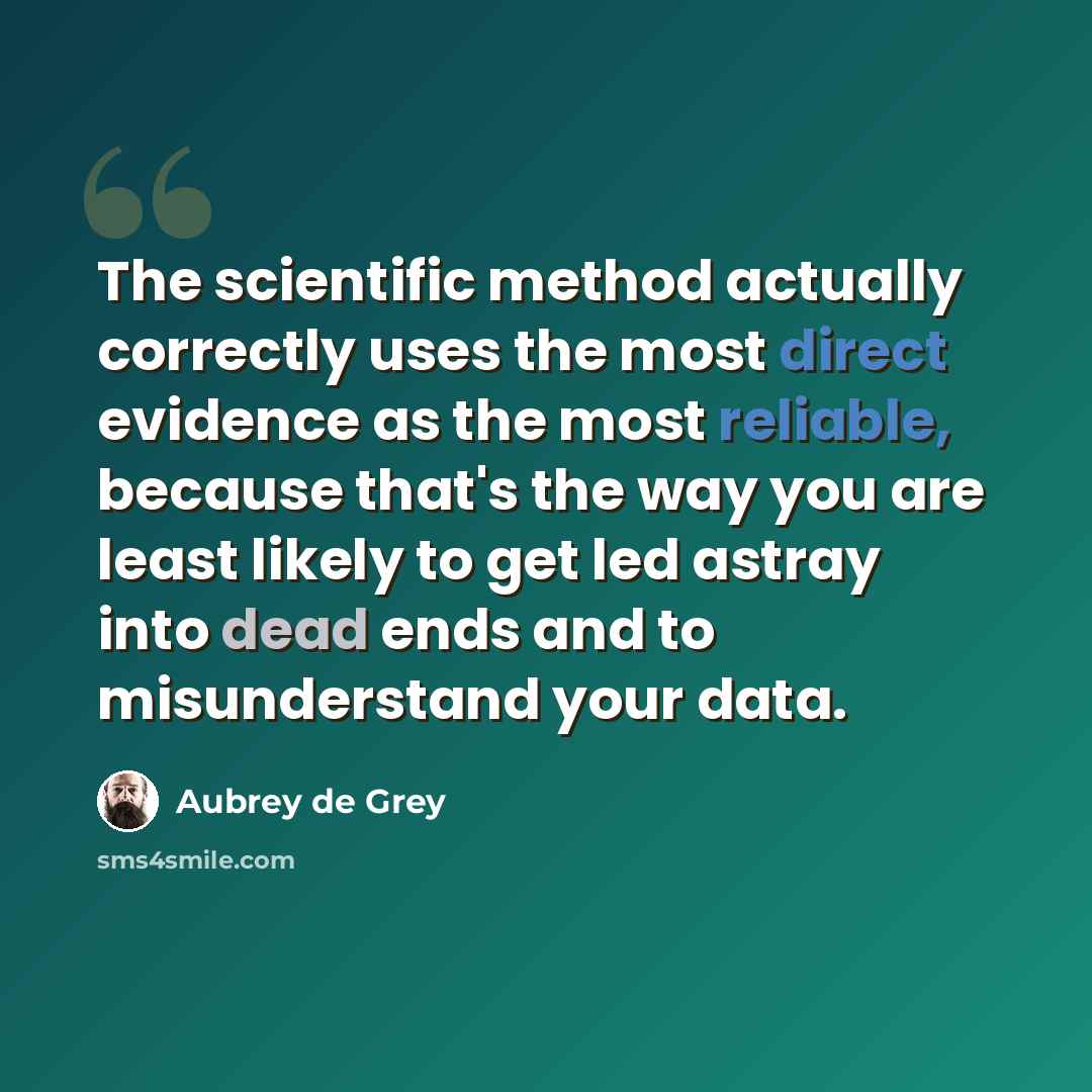 “The scientific method actually correctly uses the most direct evidence as the most reliable, because that's the way you are least likely to get led astray into dead ends and to misunderstand your data.” quote by Aubrey de Grey