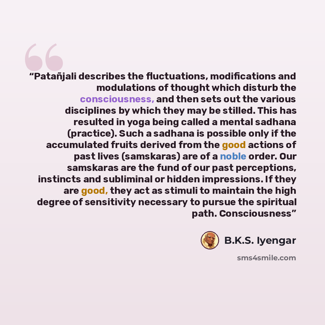 “Patañjali describes the fluctuations, modifications and modulations of thought which disturb the consciousness, and then sets out the various disciplines by which they may be stilled. This has resulted in yoga being called a mental sadhana (practice). Such a sadhana is possible only if the…” quote by B.K.S. Iyengar