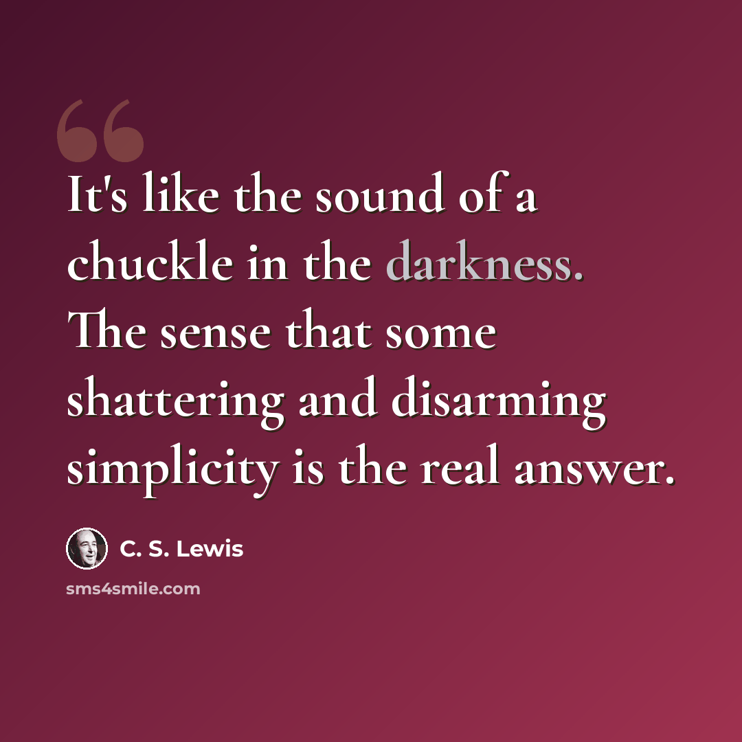 “It's like the sound of a chuckle in the darkness. The sense that some shattering and disarming simplicity is the real answer.” quote by C. S. Lewis