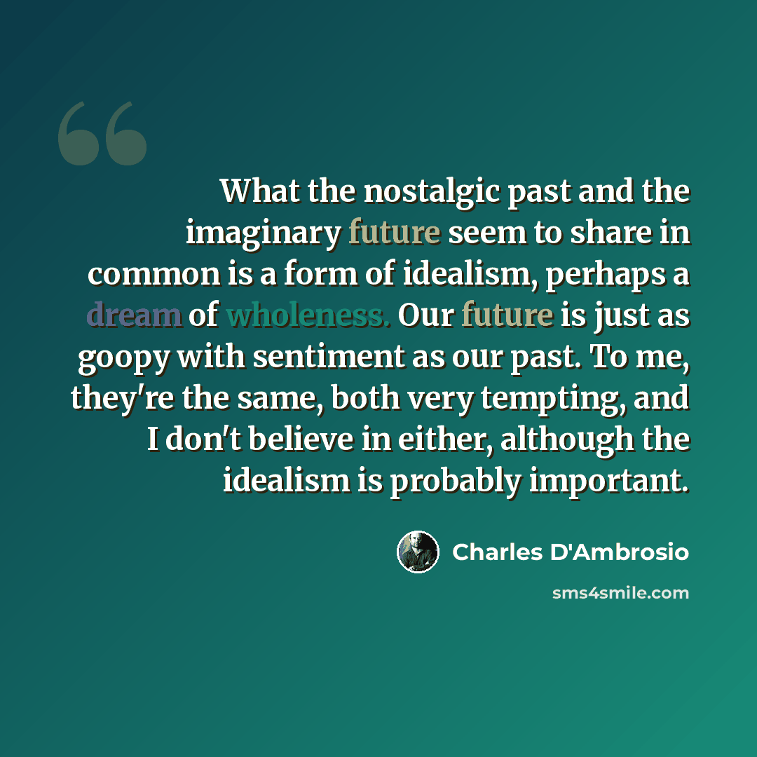 “What the nostalgic past and the imaginary future seem to share in common is a form of idealism, perhaps a dream of wholeness. Our future is just as goopy with sentiment as our past. To me, they're the same, both very tempting, and I don't believe in either, although the idealism is probably…” quote by Charles D'Ambrosio