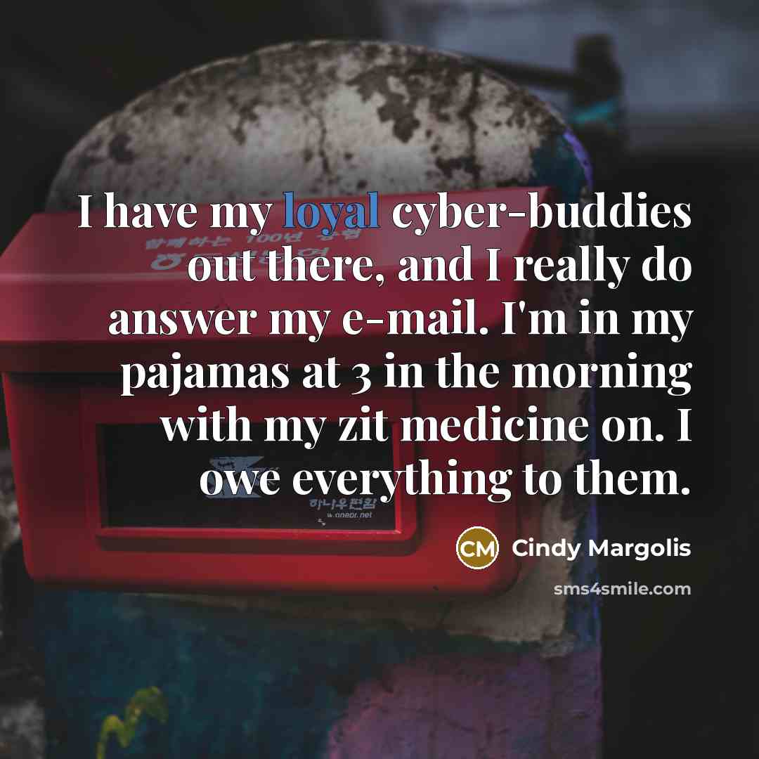 “I have my loyal cyber-buddies out there, and I really do answer my e-mail. I'm in my pajamas at 3 in the morning with my zit medicine on. I owe everything to them.” quote by Cindy Margolis
