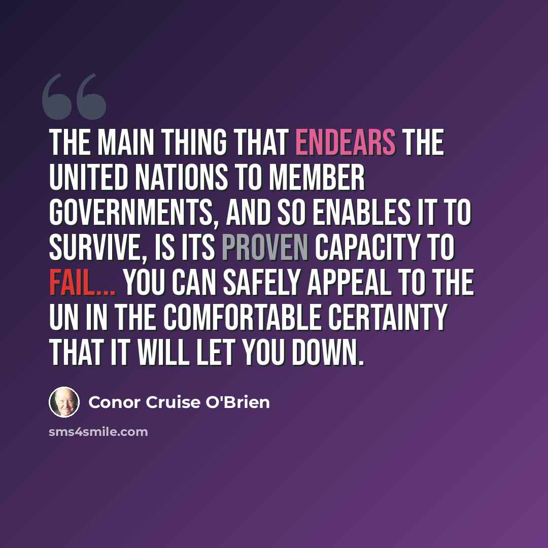 “The main thing that endears the United Nations to member governments, and so enables it to survive, is its proven capacity to fail... You can safely appeal to the UN in the comfortable certainty that it will let you down.” quote by Conor Cruise O'Brien
