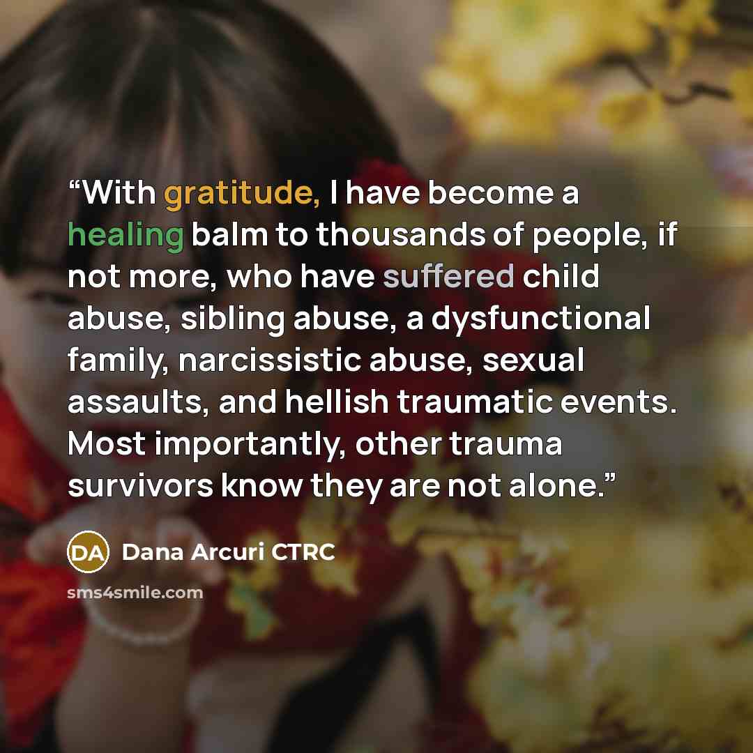 “With gratitude, I have become a healing balm to thousands of people, if not more, who have suffered child abuse, sibling abuse, a dysfunctional family, narcissistic abuse, sexual assaults, and hellish traumatic events. Most importantly, other trauma survivors know they are not alone.” quote by Dana Arcuri CTRC