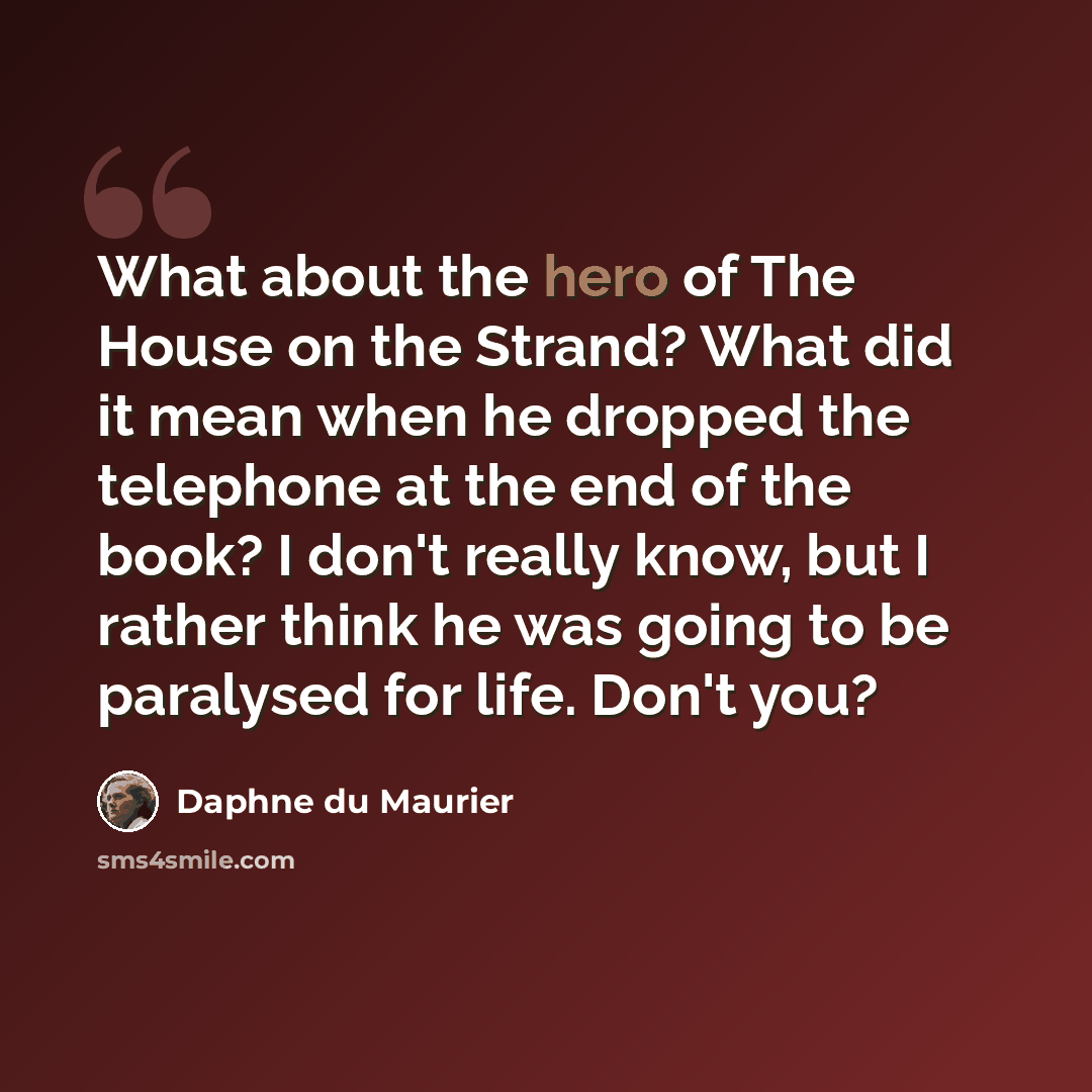 “What about the hero of The House on the Strand? What did it mean when he dropped the telephone at the end of the book? I don't really know, but I rather think he was going to be paralysed for life. Don't you?” quote by Daphne du Maurier