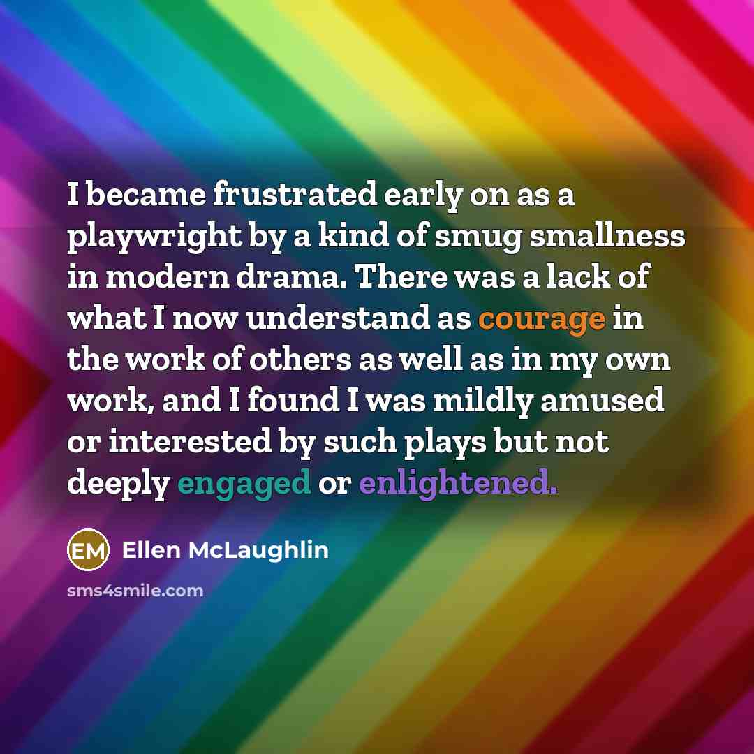 “I became frustrated early on as a playwright by a kind of smug smallness in modern drama. There was a lack of what I now understand as courage in the work of others as well as in my own work, and I found I was mildly amused or interested by such plays but not deeply engaged or enlightened.” quote by Ellen McLaughlin