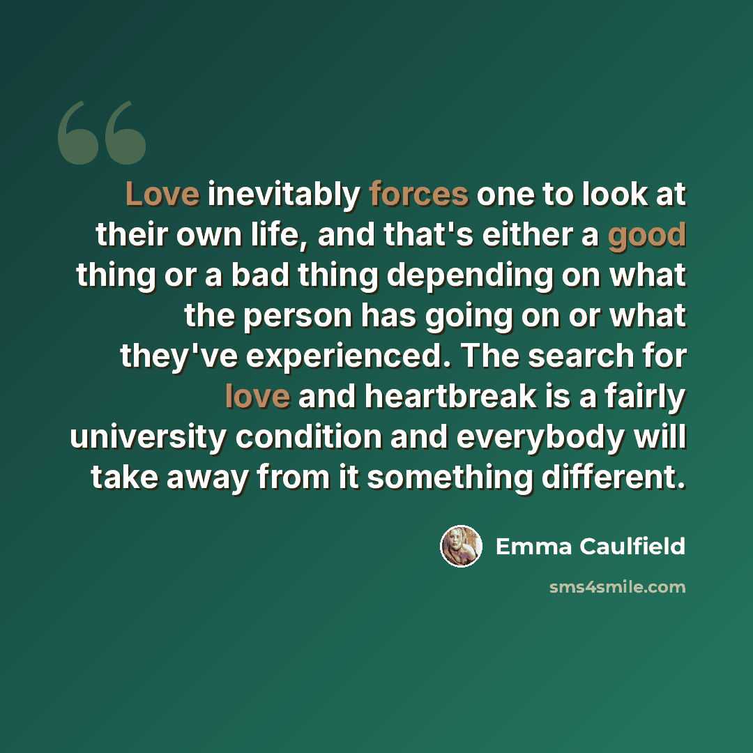 “Love inevitably forces one to look at their own life, and that's either a good thing or a bad thing depending on what the person has going on or what they've experienced. The search for love and heartbreak is a fairly university condition and everybody will take away from it something different.” quote by Emma Caulfield