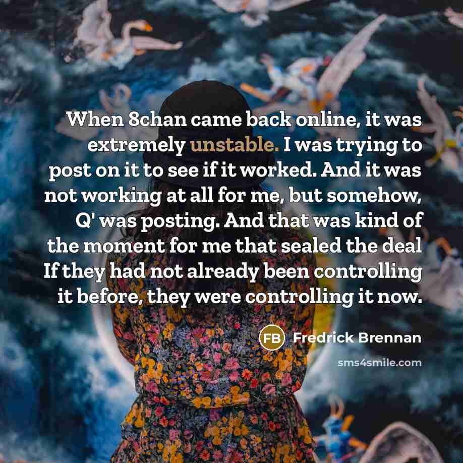 “When 8chan came back online, it was extremely unstable. I was trying to post on it to see if it worked. And it was not working at all for me, but somehow, Q' was posting. And that was kind of the moment for me that sealed the deal If they had not already been controlling it before, they were…” quote by Fredrick Brennan