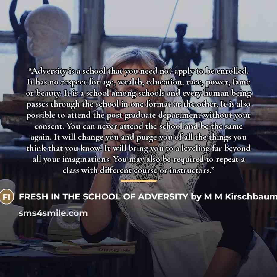 “Adversity is a school that you need not apply to be enrolled. It has no respect for age, wealth, education, race, power, fame or beauty. It is a school among schools and every human being passes through the school in one format or the other. It is also possible to attend the post graduate…” quote by FRESH IN THE SCHOOL OF ADVERSITY by M M Kirschbaum