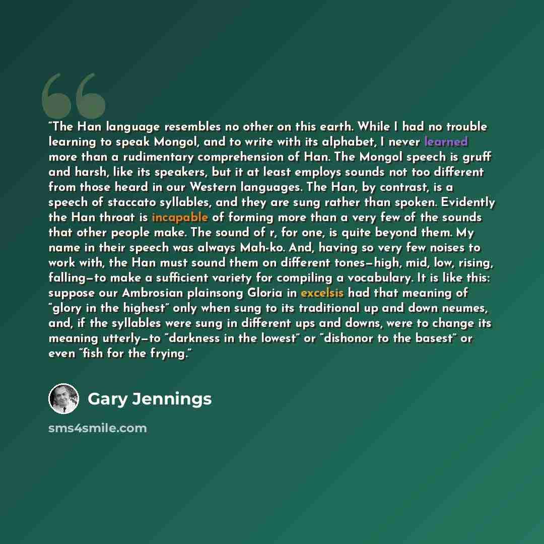 “The Han language resembles no other on this earth. While I had no trouble learning to speak Mongol, and to write with its alphabet, I never learned more than a rudimentary comprehension of Han. The Mongol speech is gruff and harsh, like its speakers, but it at least employs sounds not too…” quote by Gary Jennings