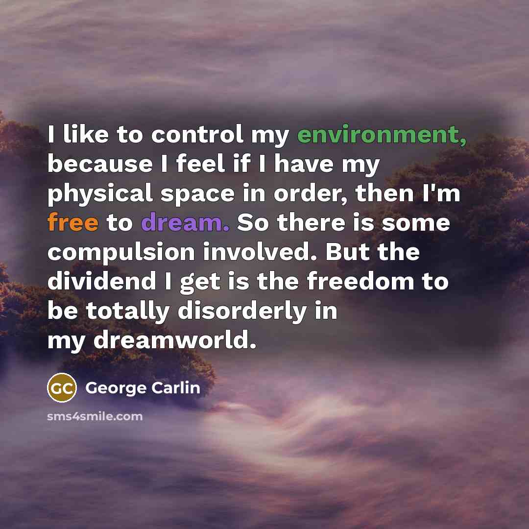 “I like to control my environment, because I feel if I have my physical space in order, then I'm free to dream. So there is some compulsion involved. But the dividend I get is the freedom to be totally disorderly in my dreamworld.” quote by George Carlin
