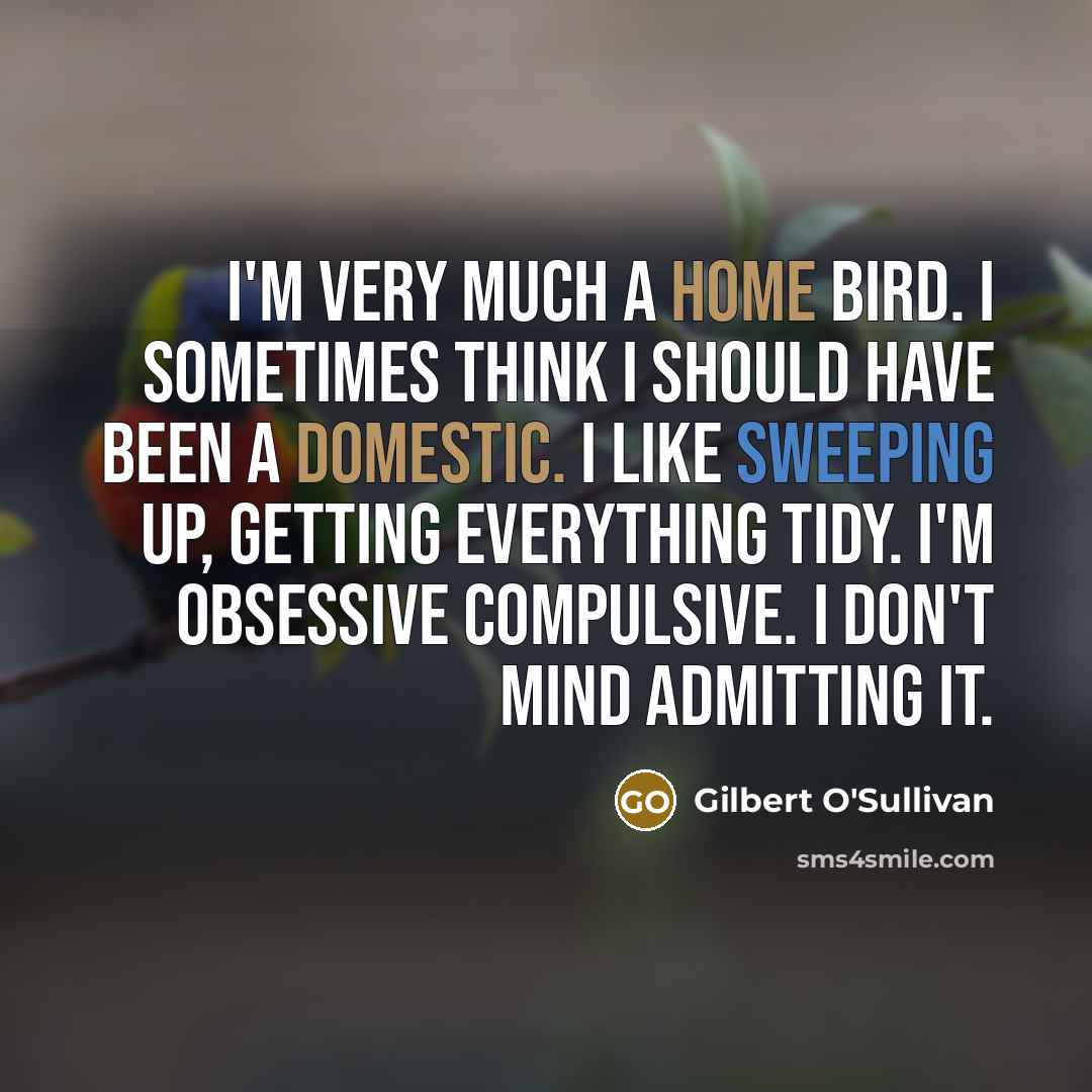“I'm very much a home bird. I sometimes think I should have been a domestic. I like sweeping up, getting everything tidy. I'm obsessive compulsive. I don't mind admitting it.” quote by Gilbert O'Sullivan