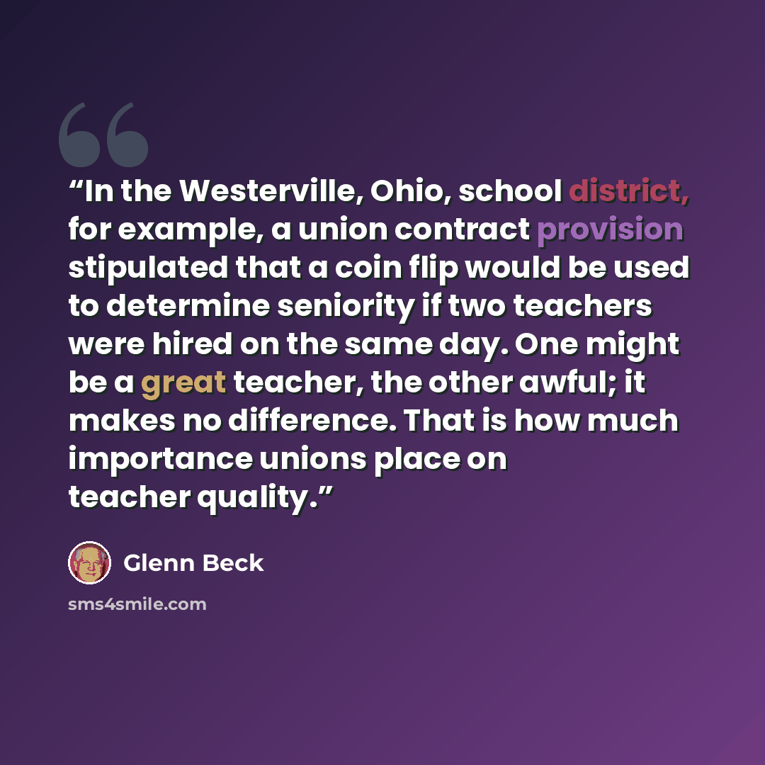 “In the Westerville, Ohio, school district, for example, a union contract provision stipulated that a coin flip would be used to determine seniority if two teachers were hired on the same day. One might be a great teacher, the other awful; it makes no difference. That is how much importance unions…” quote by Glenn Beck