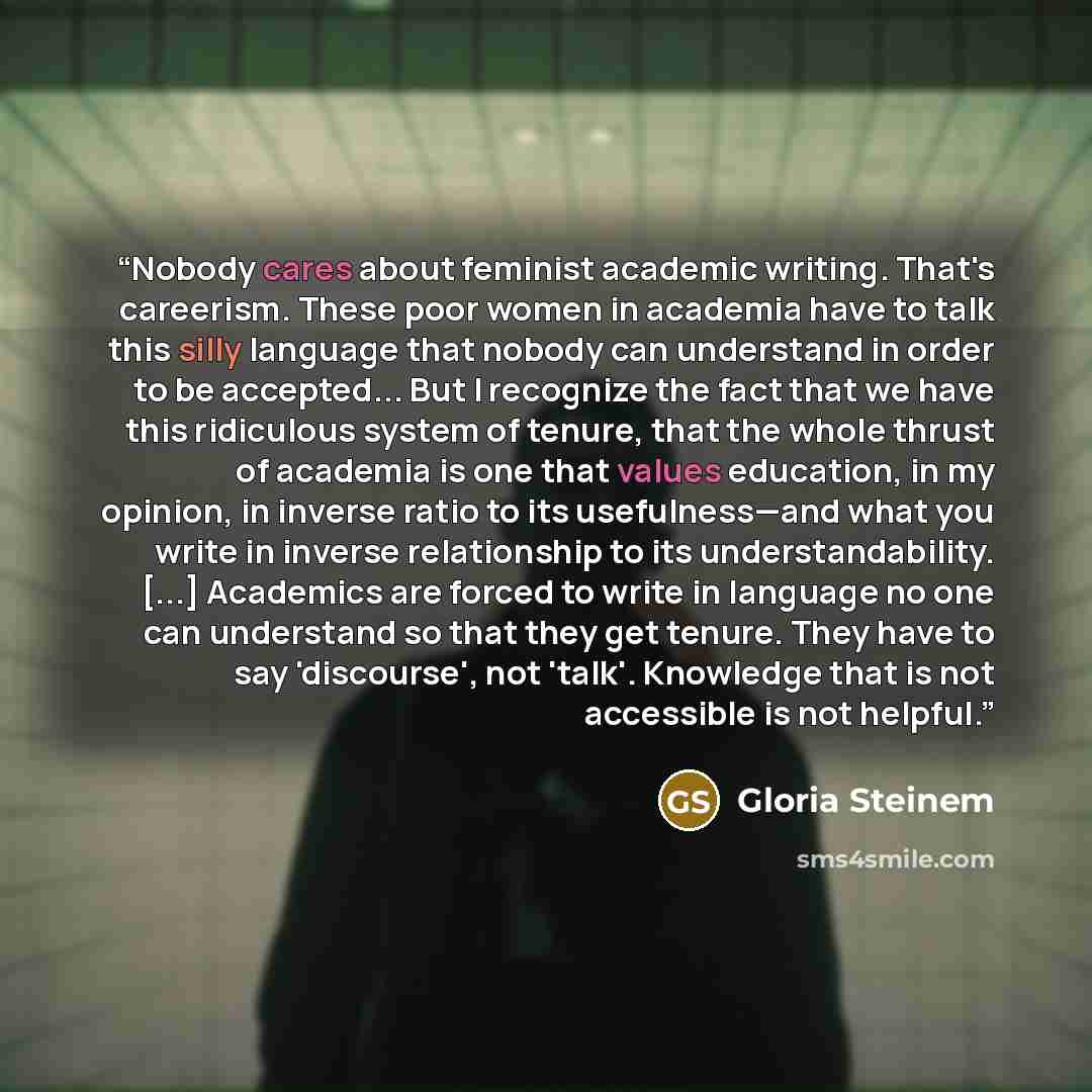 “Nobody cares about feminist academic writing. That's careerism. These poor women in academia have to talk this silly language that nobody can understand in order to be accepted... But I recognize the fact that we have this ridiculous system of tenure, that the whole thrust of academia is one that…” quote by Gloria Steinem