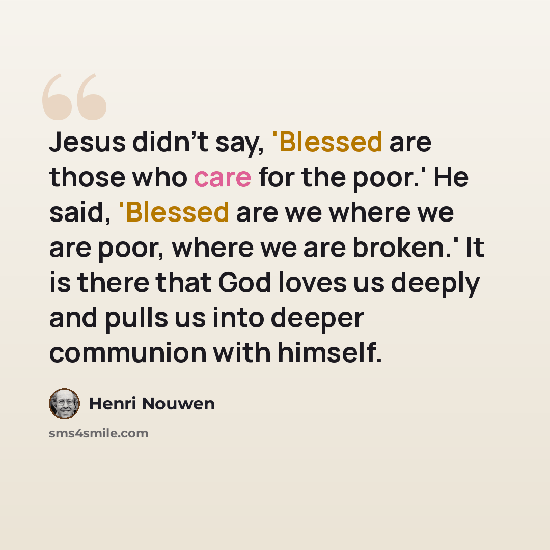 “Jesus didn't say, 'Blessed are those who care for the poor.' He said, 'Blessed are we where we are poor, where we are broken.' It is there that God loves us deeply and pulls us into deeper communion with himself.” quote by Henri Nouwen