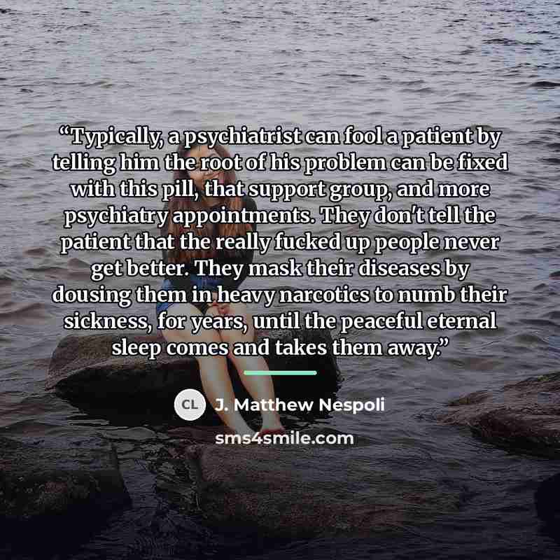 “Typically, a psychiatrist can fool a patient by telling him the root of his problem can be fixed with this pill, that support group, and more psychiatry appointments. They don't tell the patient that the really fucked up people never get better. They mask their diseases by dousing them in heavy…” quote by J. Matthew Nespoli