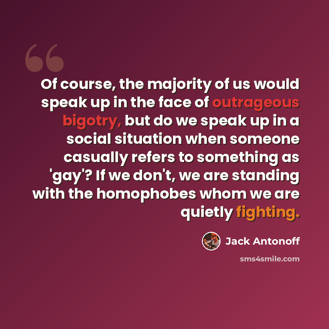 “Of course, the majority of us would speak up in the face of outrageous bigotry, but do we speak up in a social situation when someone casually refers to something as 'gay'? If we don't, we are standing with the homophobes whom we are quietly fighting.” quote by Jack Antonoff