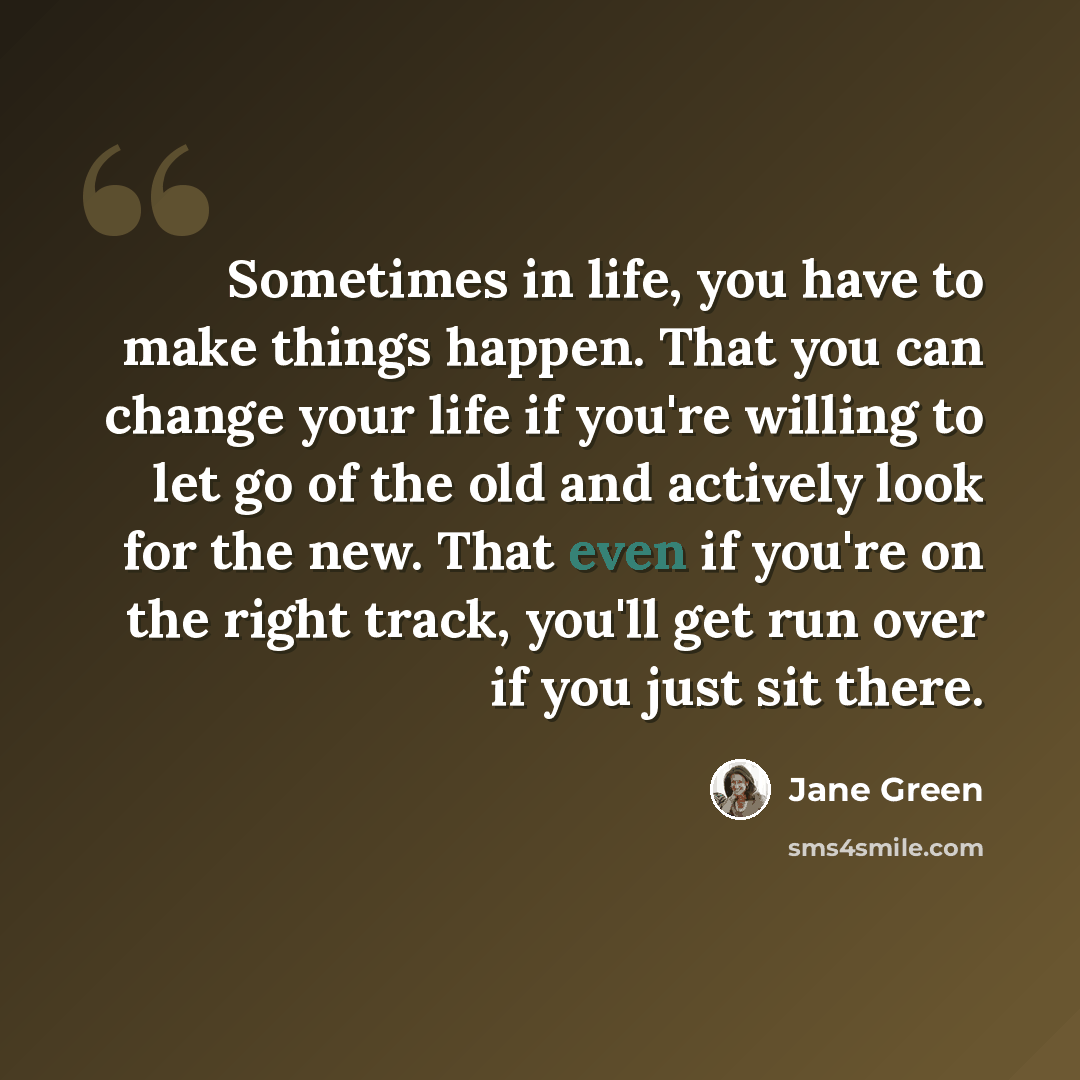 “Sometimes in life, you have to make things happen. That you can change your life if you're willing to let go of the old and actively look for the new. That even if you're on the right track, you'll get run over if you just sit there.” quote by Jane Green