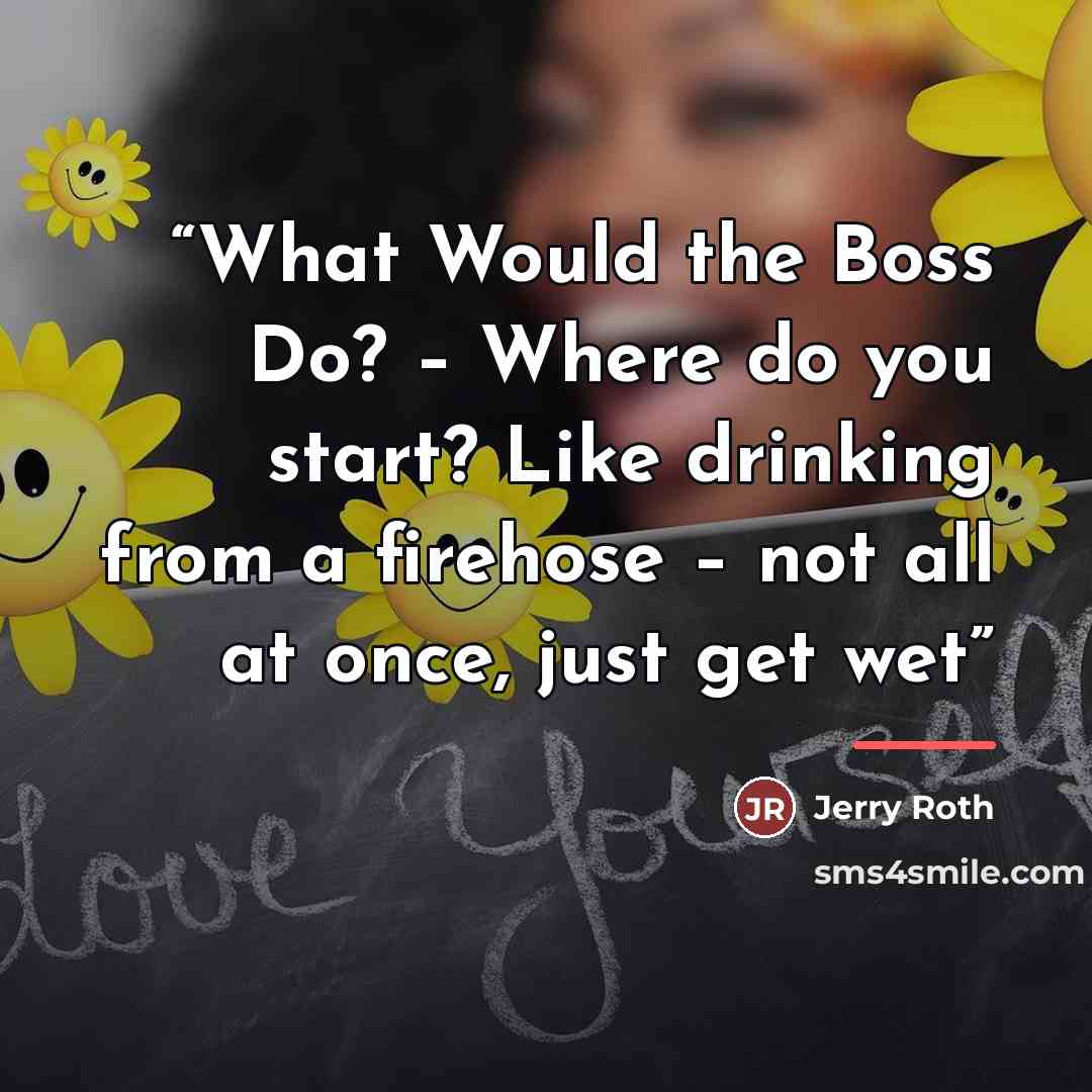 “What Would the Boss Do? – Where do you start? Like drinking from a firehose – not all at once, just get wet” quote by Jerry Roth
