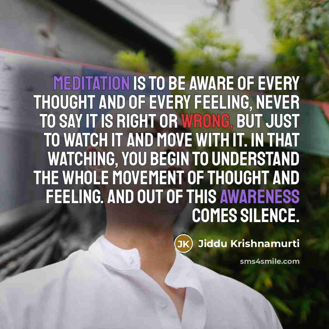 “Meditation is to be aware of every thought and of every feeling, never to say it is right or wrong, but just to watch it and move with it. In that watching, you begin to understand the whole movement of thought and feeling. And out of this awareness comes silence.” quote by Jiddu Krishnamurti