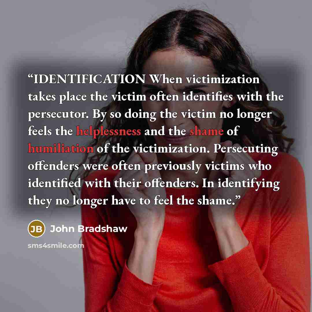 “IDENTIFICATION When victimization takes place the victim often identifies with the persecutor. By so doing the victim no longer feels the helplessness and the shame of humiliation of the victimization. Persecuting offenders were often previously victims who identified with their offenders. In…” quote by John Bradshaw