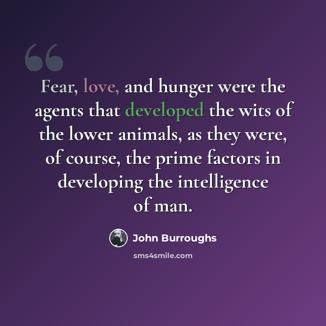 “Fear, love, and hunger were the agents that developed the wits of the lower animals, as they were, of course, the prime factors in developing the intelligence of man.” quote by John Burroughs