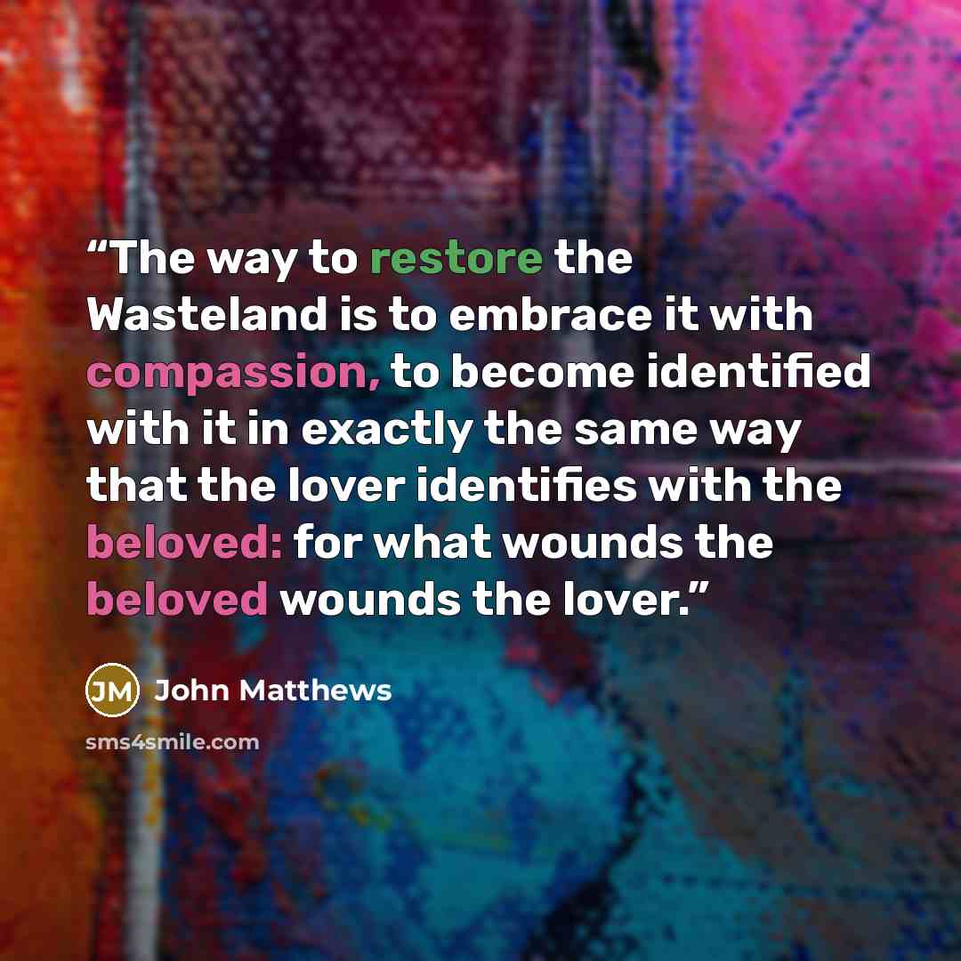 “The way to restore the Wasteland is to embrace it with compassion, to become identified with it in exactly the same way that the lover identifies with the beloved: for what wounds the beloved wounds the lover.” quote by John Matthews
