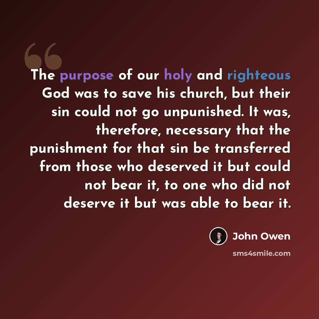 “The purpose of our holy and righteous God was to save his church, but their sin could not go unpunished. It was, therefore, necessary that the punishment for that sin be transferred from those who deserved it but could not bear it, to one who did not deserve it but was able to bear it.” quote by John Owen