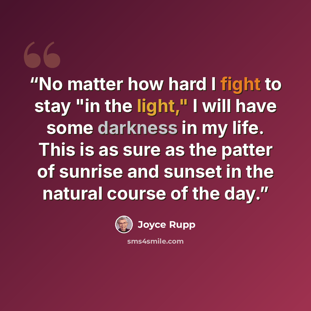 “No matter how hard I fight to stay "in the light," I will have some darkness in my life. This is as sure as the patter of sunrise and sunset in the natural course of the day.” quote by Joyce Rupp