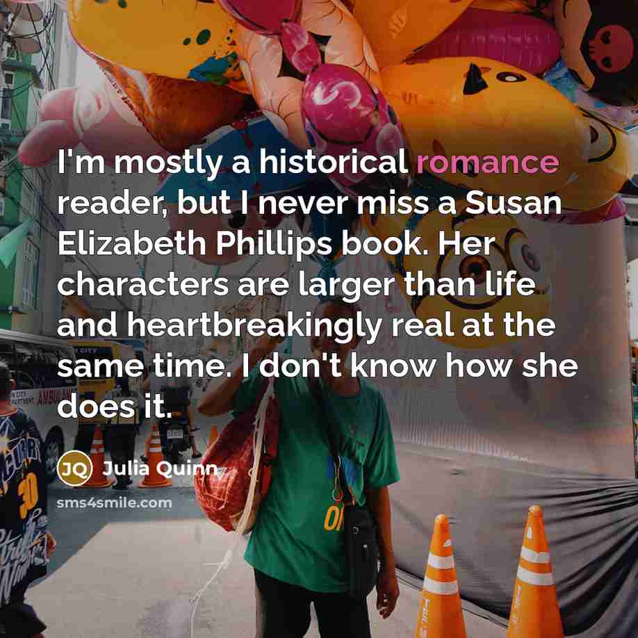“I'm mostly a historical romance reader, but I never miss a Susan Elizabeth Phillips book. Her characters are larger than life and heartbreakingly real at the same time. I don't know how she does it.” quote by Julia Quinn