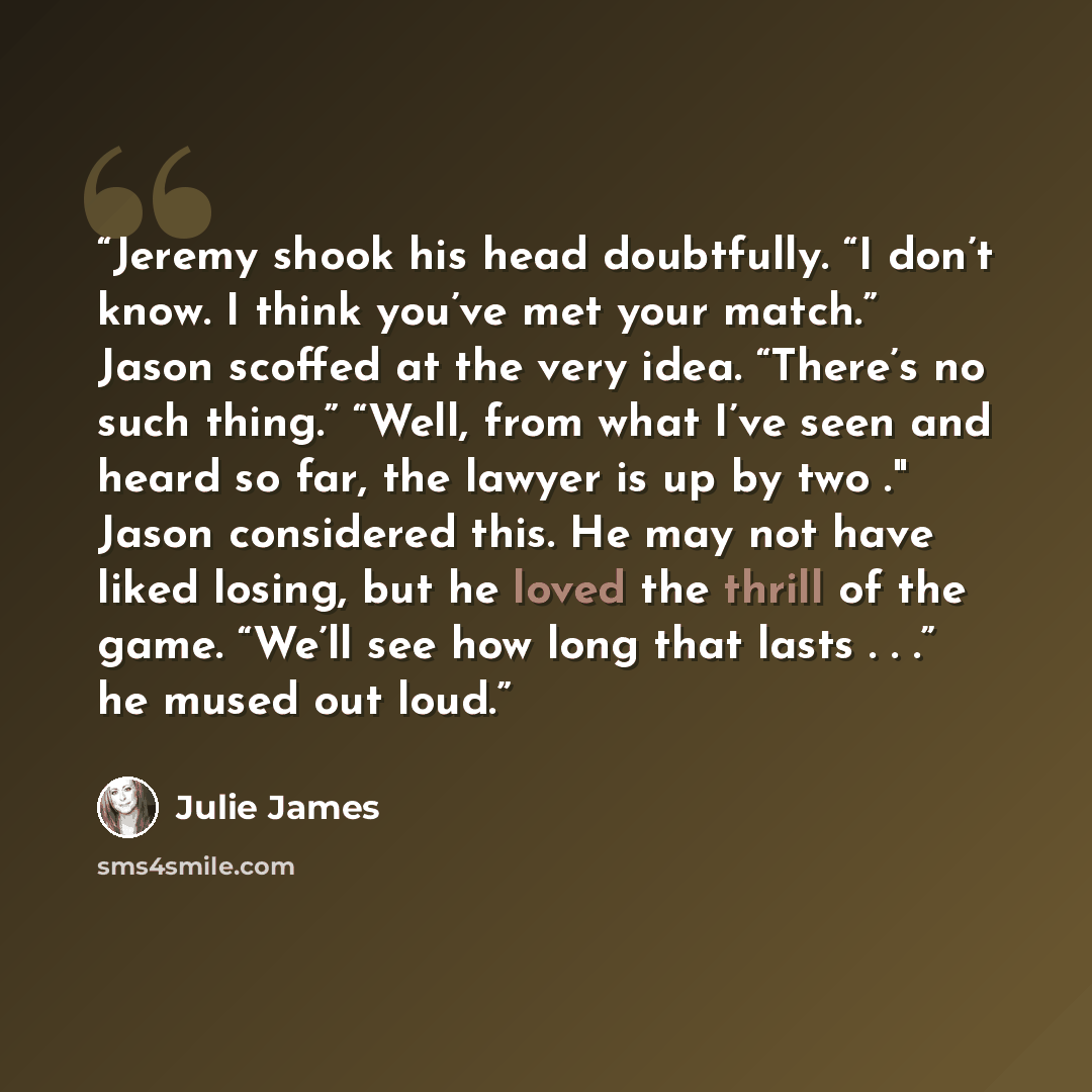 “Jeremy shook his head doubtfully. “I don’t know. I think you’ve met your match.” Jason scoffed at the very idea. “There’s no such thing.” “Well, from what I’ve seen and heard so far, the lawyer is up by two ." Jason considered this. He may not have liked losing, but he loved the thrill of the…” quote by Julie James