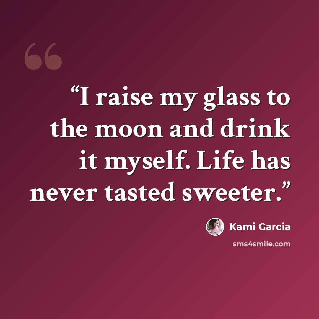 “I raise my glass to the moon and drink it myself. Life has never tasted sweeter.” quote by Kami Garcia