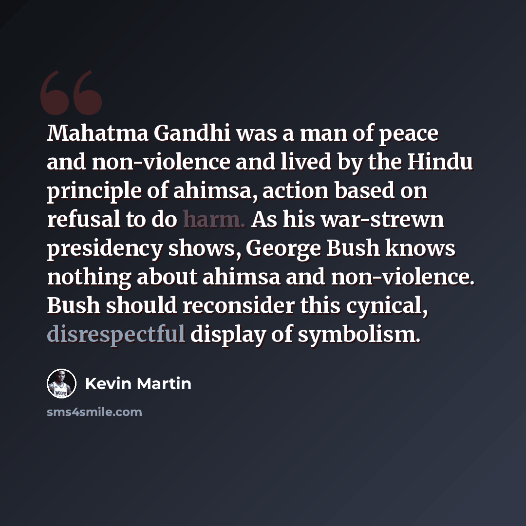 “Mahatma Gandhi was a man of peace and non-violence and lived by the Hindu principle of ahimsa, action based on refusal to do harm. As his war-strewn presidency shows, George Bush knows nothing about ahimsa and non-violence. Bush should reconsider this cynical, disrespectful display of symbolism.” quote by Kevin Martin
