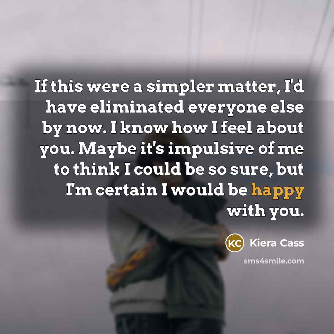 “If this were a simpler matter, I'd have eliminated everyone else by now. I know how I feel about you. Maybe it's impulsive of me to think I could be so sure, but I'm certain I would be happy with you.” quote by Kiera Cass