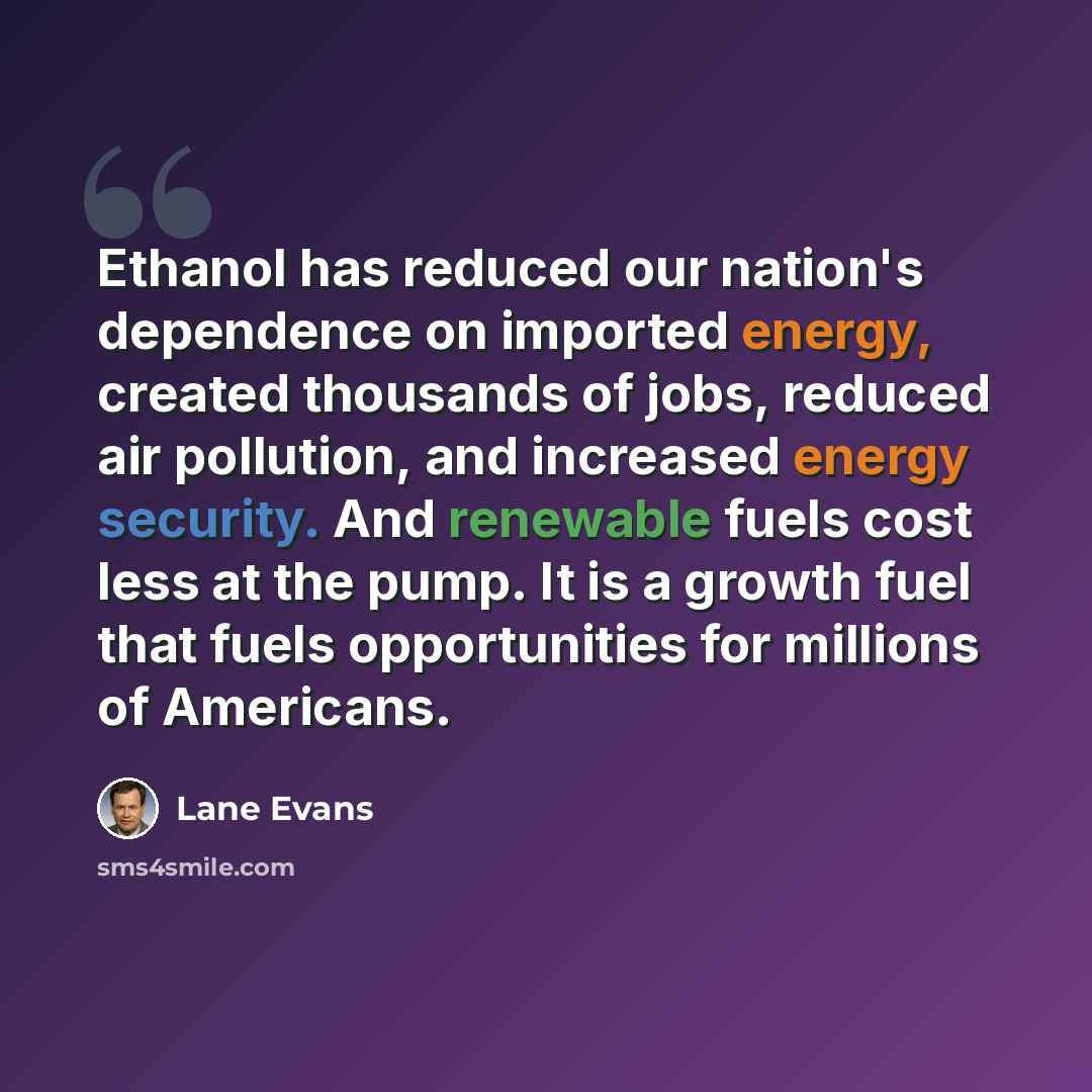 “Ethanol has reduced our nation's dependence on imported energy, created thousands of jobs, reduced air pollution, and increased energy security. And renewable fuels cost less at the pump. It is a growth fuel that fuels opportunities for millions of Americans.” quote by Lane Evans