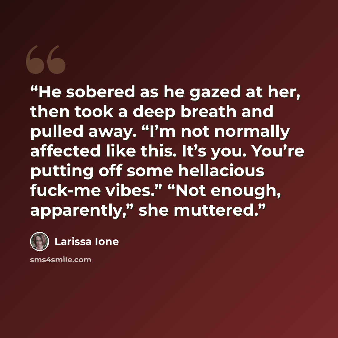 “He sobered as he gazed at her, then took a deep breath and pulled away. “I’m not normally affected like this. It’s you. You’re putting off some hellacious fuck-me vibes.” “Not enough, apparently,” she muttered.” quote by Larissa Ione